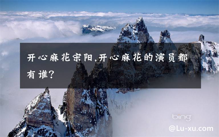 开心麻花宋阳,开心麻花的演员都有谁？