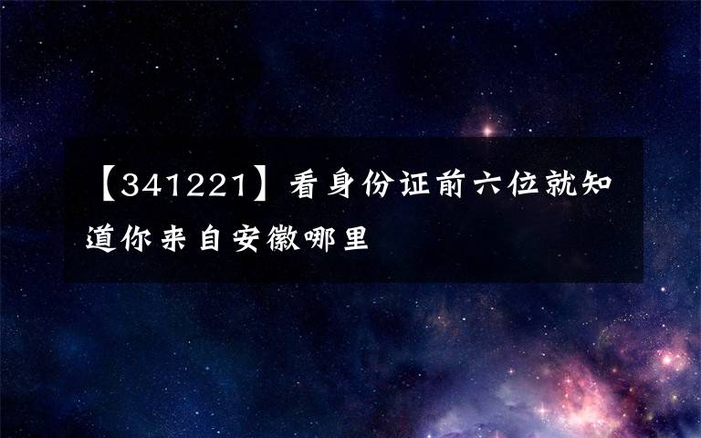 【341221】看身份证前六位就知道你来自安徽哪里
