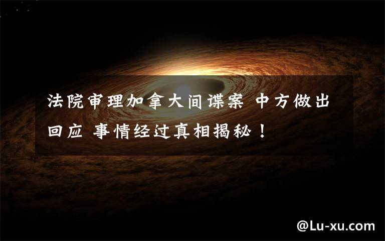 法院审理加拿大间谍案 中方做出回应 事情经过真相揭秘！