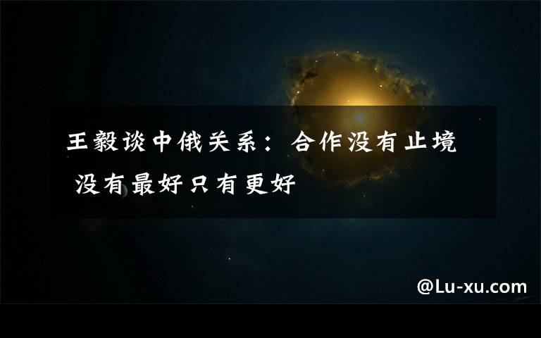 王毅谈中俄关系：合作没有止境 没有最好只有更好