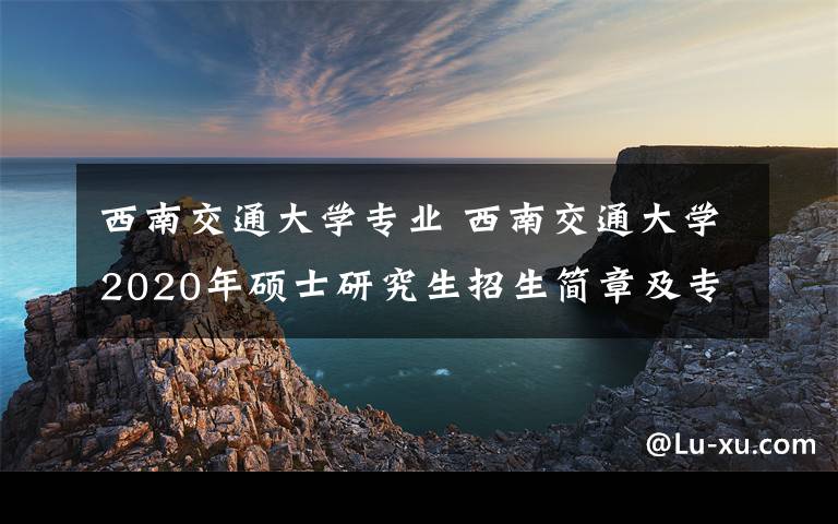 西南交通大学专业 西南交通大学2020年硕士研究生招生简章及专业目录