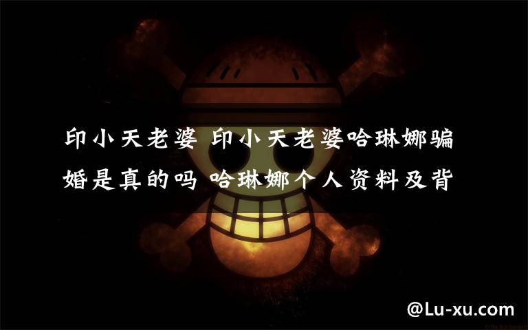 印小天老婆 印小天老婆哈琳娜骗婚是真的吗 哈琳娜个人资料及背景介绍