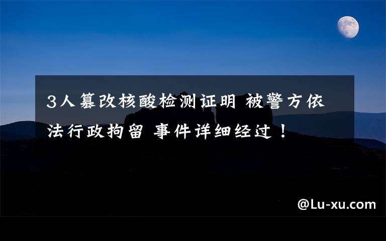 3人篡改核酸检测证明 被警方依法行政拘留 事件详细经过！