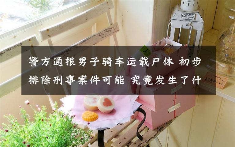 警方通报男子骑车运载尸体 初步排除刑事案件可能 究竟发生了什么?