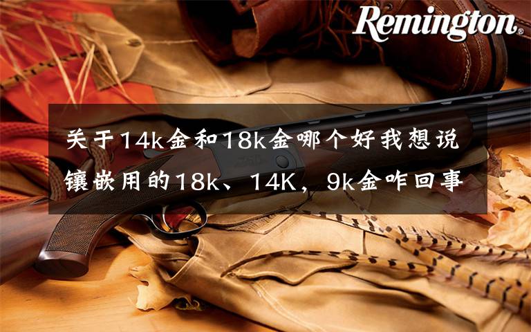 关于14k金和18k金哪个好我想说镶嵌用的18k、14K，9k金咋回事，绝大多数人都懵逼