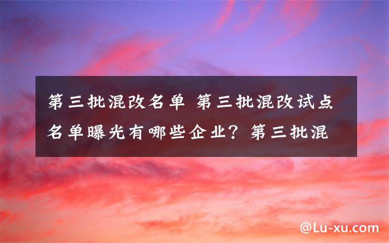 第三批混改名单 第三批混改试点名单曝光有哪些企业？第三批混改试点主要是哪些领域