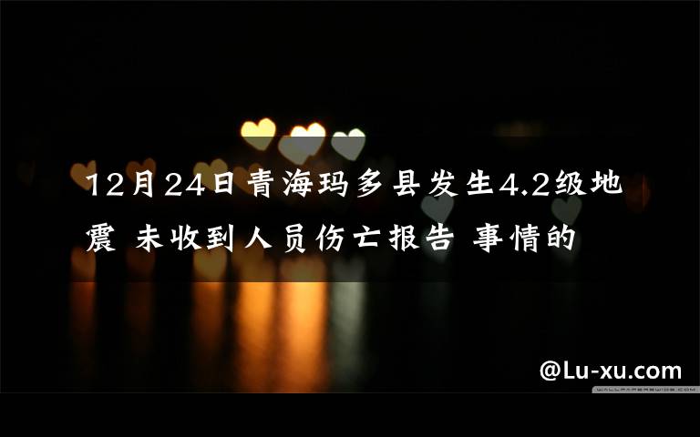 12月24日青海玛多县发生4.2级地震 未收到人员伤亡报告 事情的详情始末是怎么样了！