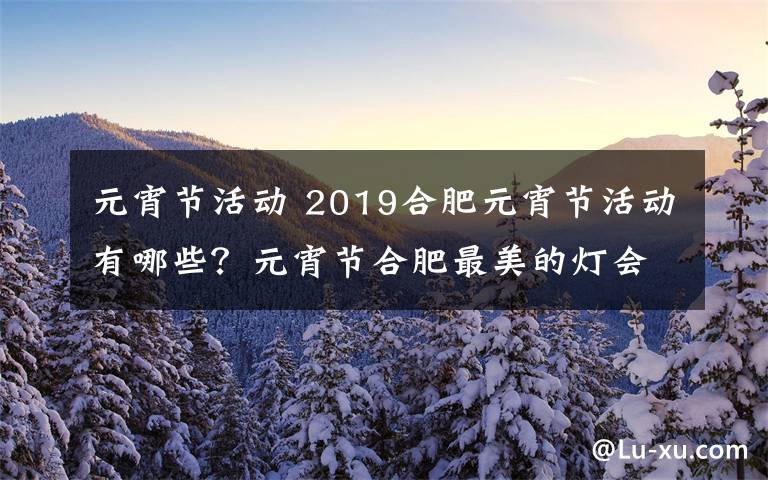 元宵节活动 2019合肥元宵节活动有哪些？元宵节合肥最美的灯会观赏攻略