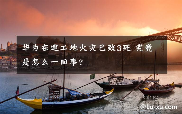 华为在建工地火灾已致3死 究竟是怎么一回事?