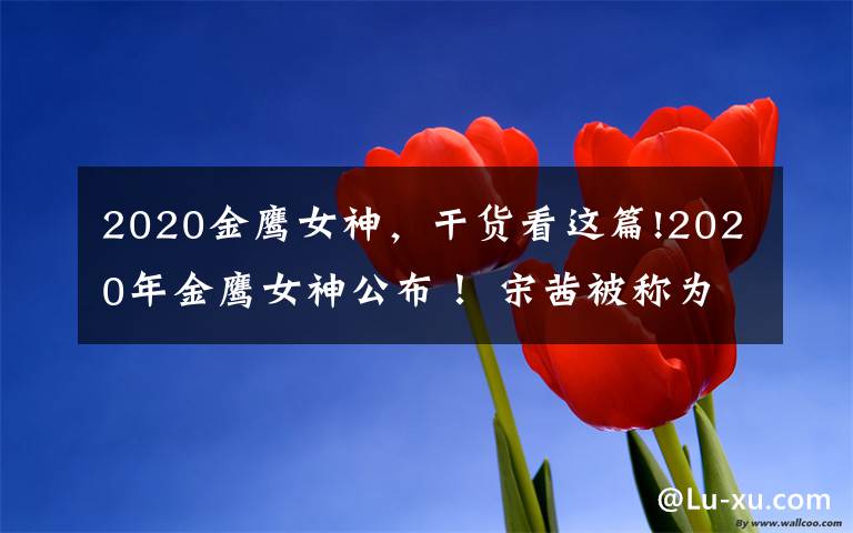 2020金鹰女神，干货看这篇!2020年金鹰女神公布！ 宋茜被称为第二个"水后"？
