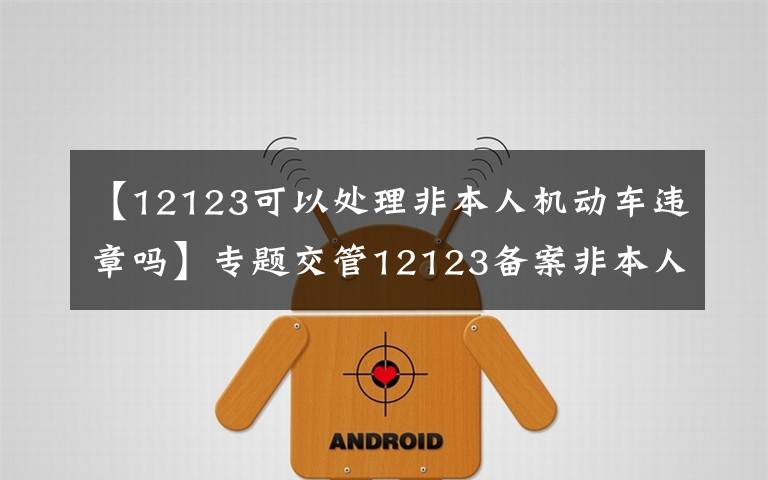 【12123可以处理非本人机动车违章吗】专题交管12123备案非本人机动车，恢复只能处理绑定以后的记分违章了