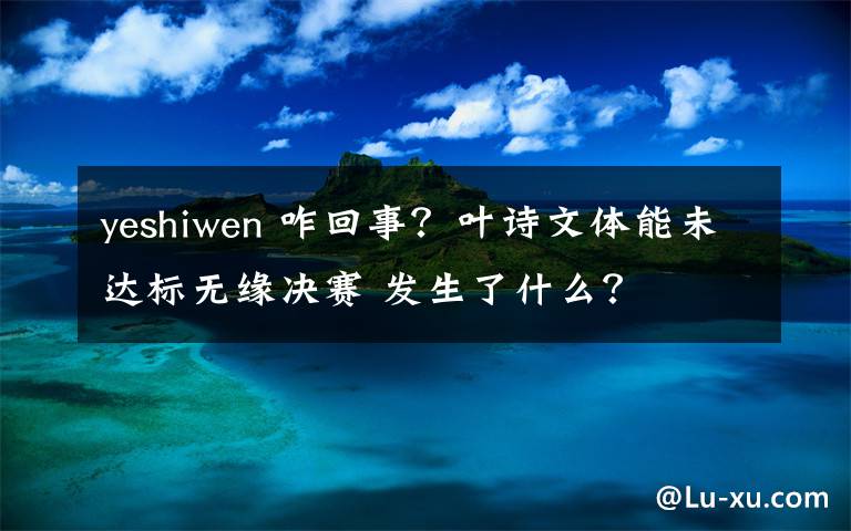 yeshiwen 咋回事？叶诗文体能未达标无缘决赛 发生了什么？