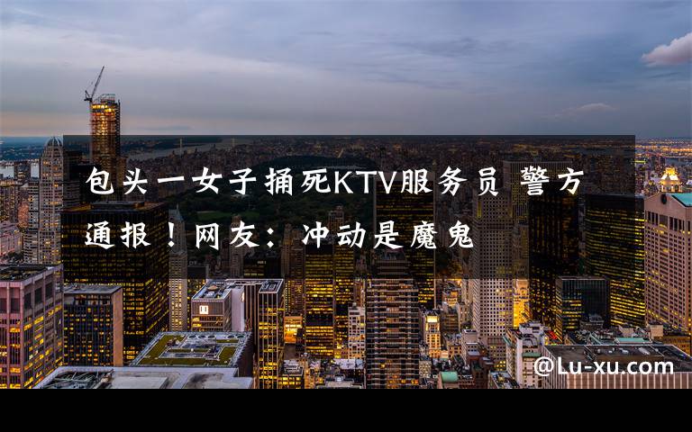 包头一女子捅死KTV服务员 警方通报！网友：冲动是魔鬼