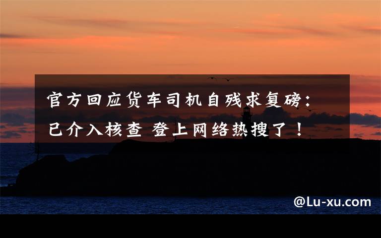 官方回应货车司机自残求复磅：已介入核查 登上网络热搜了！