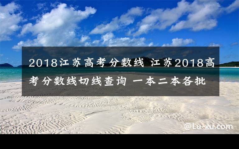 2018江苏高考分数线 江苏2018高考分数线切线查询 一本二本各批次录取控制线