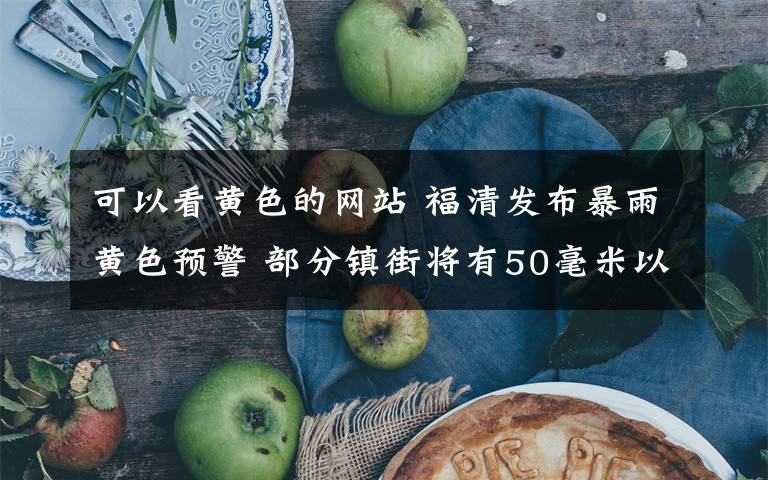 可以看黄色的网站 福清发布暴雨黄色预警 部分镇街将有50毫米以上的降雨