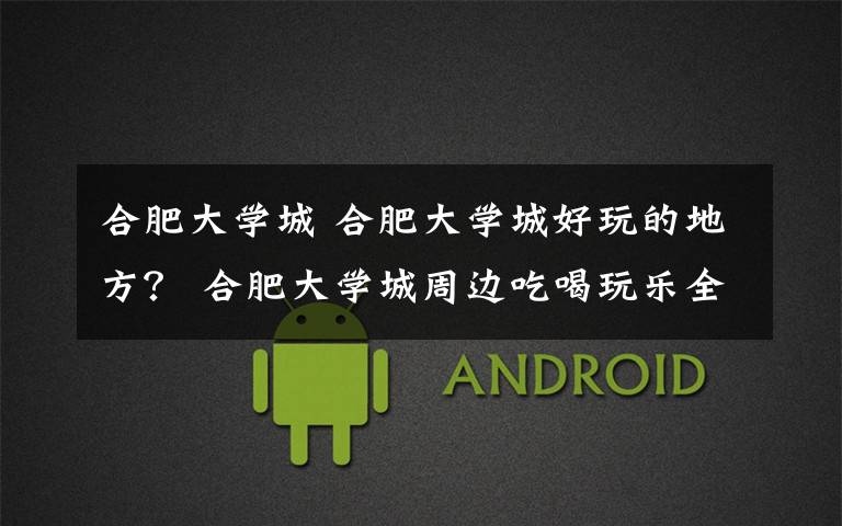合肥大学城 合肥大学城好玩的地方？ 合肥大学城周边吃喝玩乐全攻略