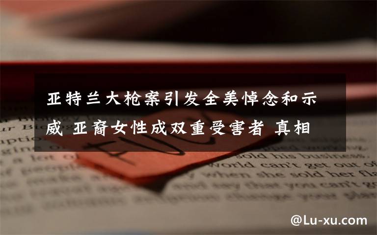 亚特兰大枪案引发全美悼念和示威 亚裔女性成双重受害者 真相原来是这样！