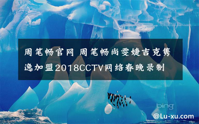 周笔畅官网 周笔畅尚雯婕吉克隽逸加盟2018CCTV网络春晚录制