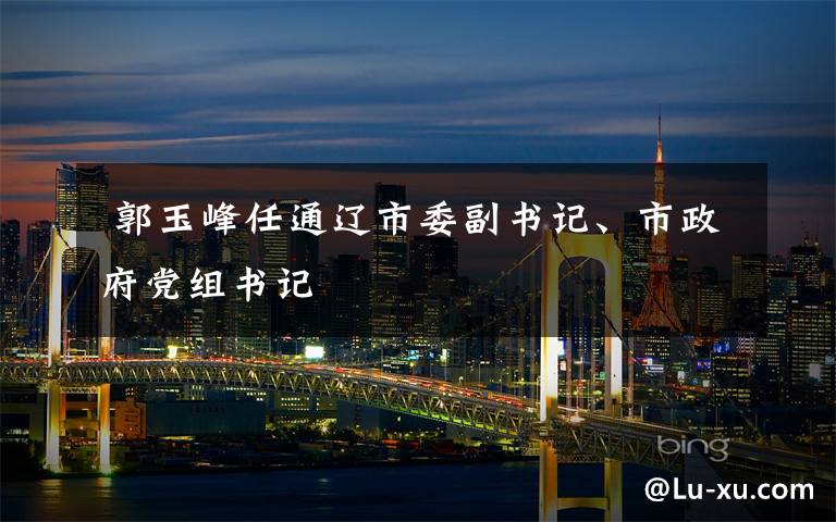  郭玉峰任通辽市委副书记、市政府党组书记