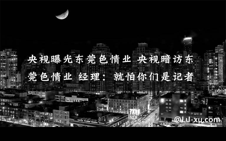 央视曝光东莞色情业 央视暗访东莞色情业 经理：就怕你们是记者