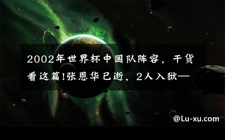 2002年世界杯中国队阵容，干货看这篇!张恩华已逝，2人入狱——踢过2002年韩日世界杯的那些中国球员