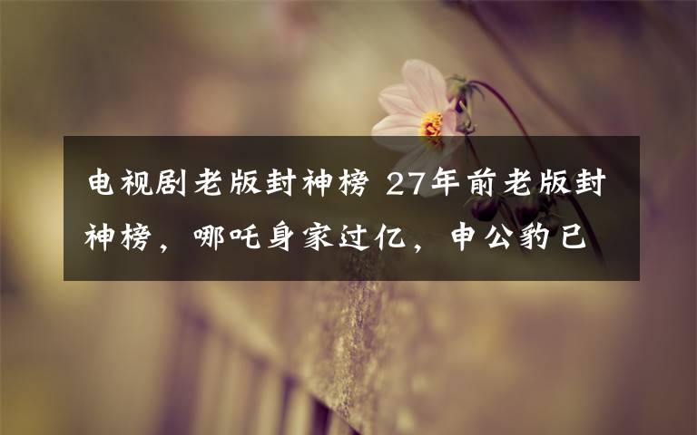 电视剧老版封神榜 27年前老版封神榜，哪吒身家过亿，申公豹已过世，她最可惜