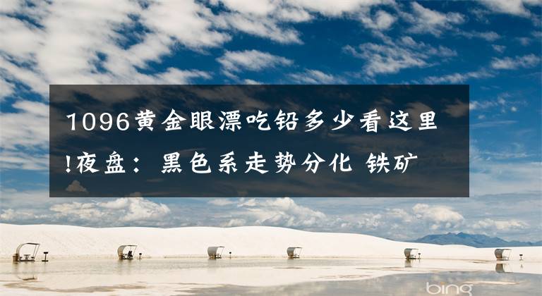 1096黄金眼漂吃铅多少看这里!夜盘：黑色系走势分化 铁矿石领跌近2%