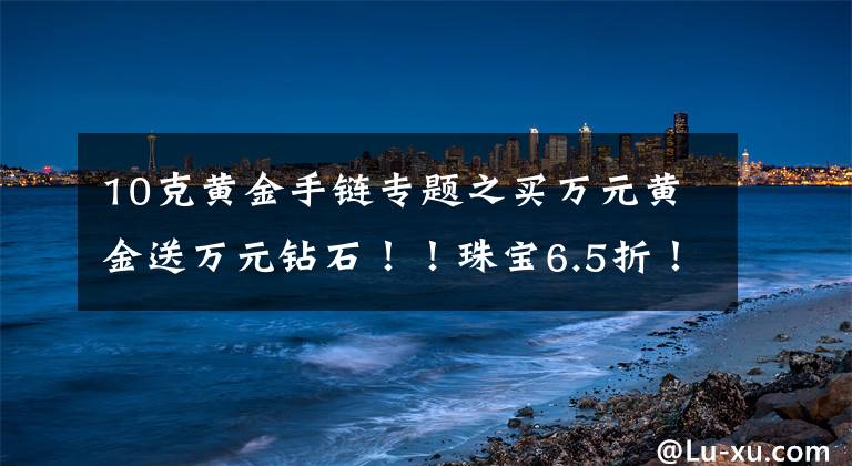 10克黄金手链专题之买万元黄金送万元钻石！！珠宝6.5折！玉器5折！超值好礼送不停