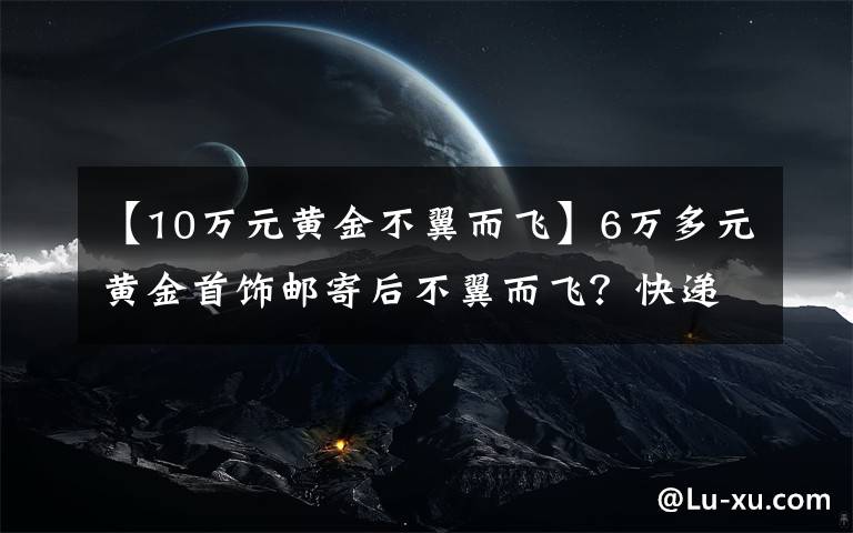 【10万元黄金不翼而飞】6万多元黄金首饰邮寄后不翼而飞？快递员截留，寄出空纸箱