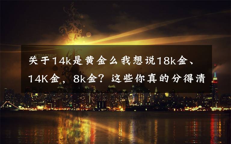 关于14k是黄金么我想说18k金、14K金，8k金？这些你真的分得清吗？
