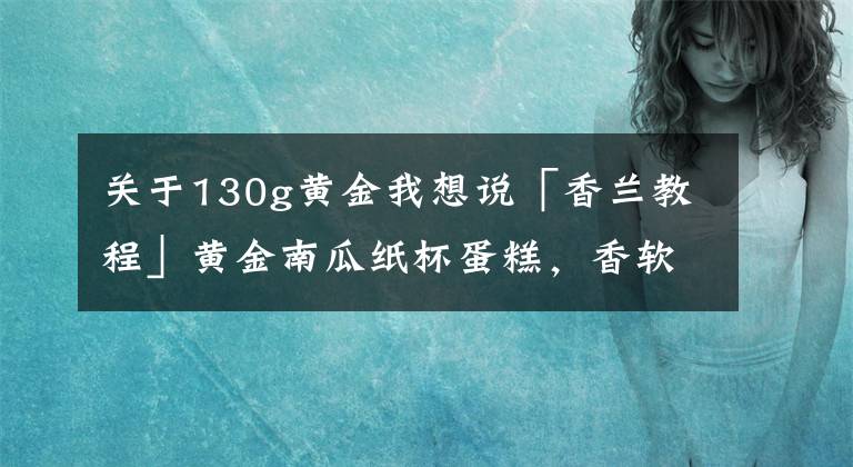 关于130g黄金我想说「香兰教程」黄金南瓜纸杯蛋糕，香软清甜南瓜味，低糖又健康