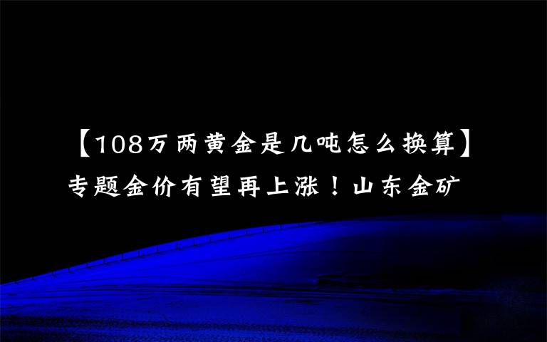 【108万两黄金是几吨怎么换算】专题金价有望再上涨！山东金矿最多，10年新增金资源储量近三千吨