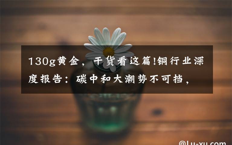 130g黄金，干货看这篇!铜行业深度报告：碳中和大潮势不可挡，铜需求打开新的成长空间