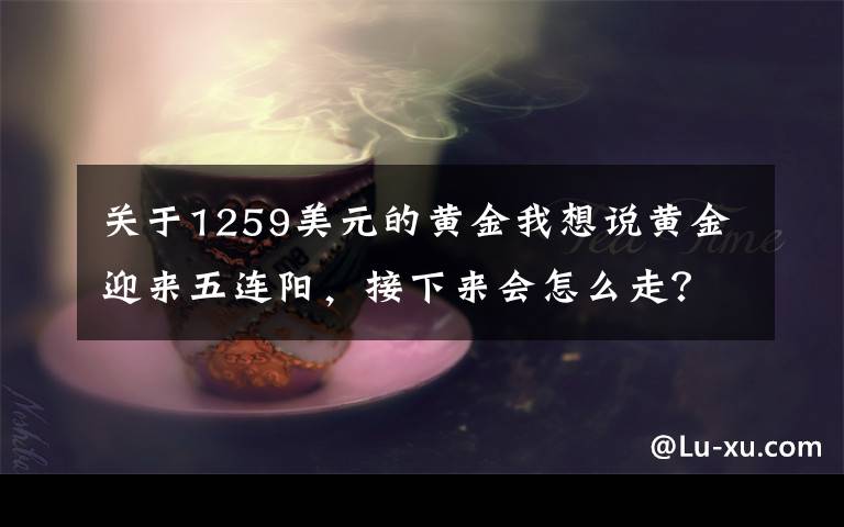 关于1259美元的黄金我想说黄金迎来五连阳，接下来会怎么走？看看分析师怎么说