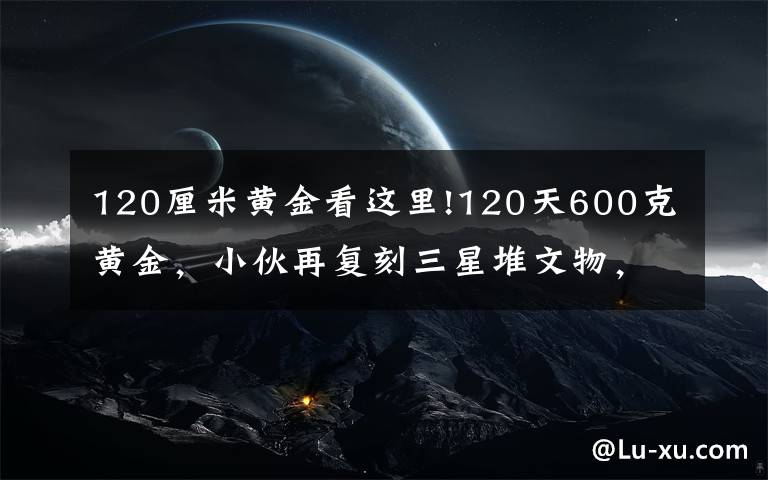 120厘米黄金看这里!120天600克黄金，小伙再复刻三星堆文物，网友评论亮了