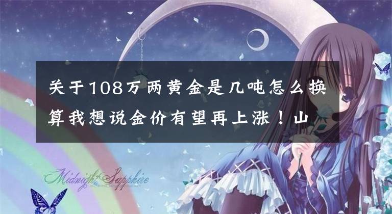 关于108万两黄金是几吨怎么换算我想说金价有望再上涨！山东金矿最多，10年新增金资源储量近三千吨
