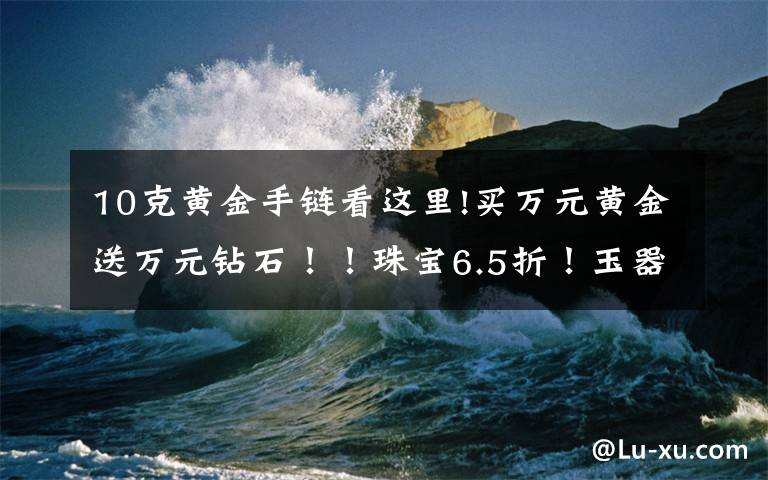 10克黄金手链看这里!买万元黄金送万元钻石！！珠宝6.5折！玉器5折！超值好礼送不停