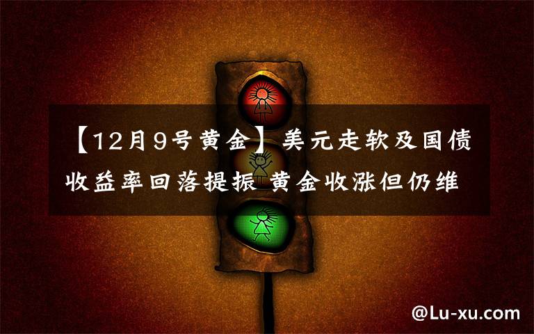 【12月9号黄金】美元走软及国债收益率回落提振 黄金收涨但仍维持在1800美元下方