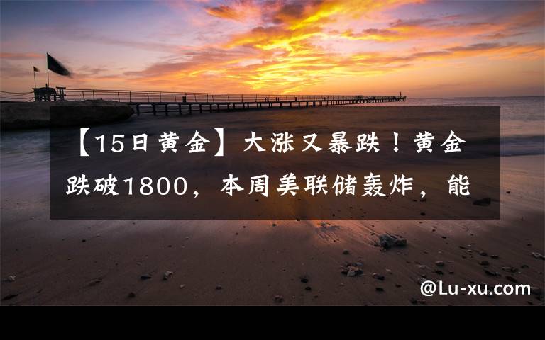 【15日黄金】大涨又暴跌！黄金跌破1800，本周美联储轰炸，能否"借东风"翻身