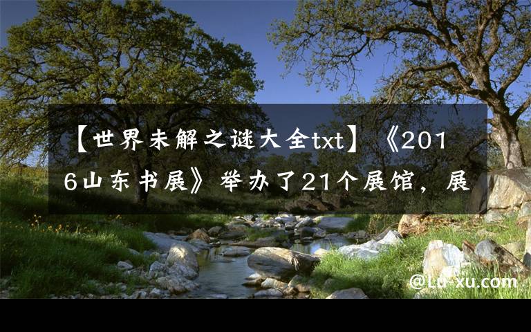 【世界未解之谜大全txt】《2016山东书展》举办了21个展馆，展示了传统出版和数字出版成果