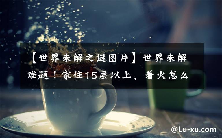 【世界未解之谜图片】世界未解难题！家住15层以上，着火怎么救？