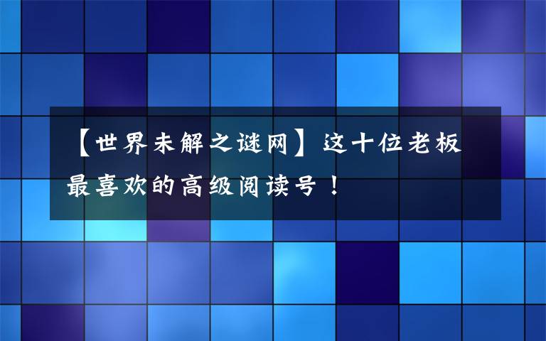 【世界未解之谜网】这十位老板最喜欢的高级阅读号！