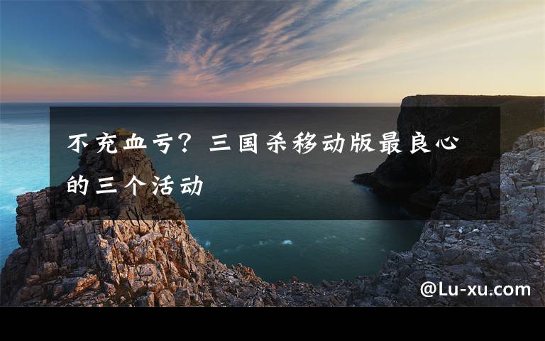 不充血亏？三国杀移动版最良心的三个活动