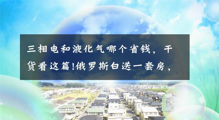 三相电和液化气哪个省钱，干货看这篇!俄罗斯白送一套房，教育医疗水电气全免费？你听到的都是谣传