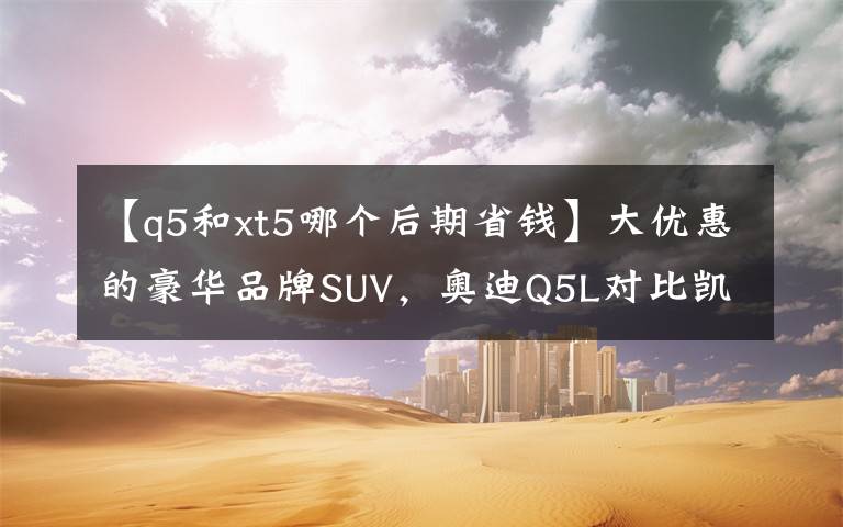 【q5和xt5哪个后期省钱】大优惠的豪华品牌SUV，奥迪Q5L对比凯迪拉克XT5