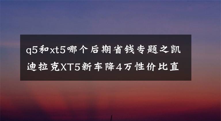 q5和xt5哪个后期省钱专题之凯迪拉克XT5新车降4万性价比直追奥迪Q5，奔驰GLC硬撑恐被逆袭