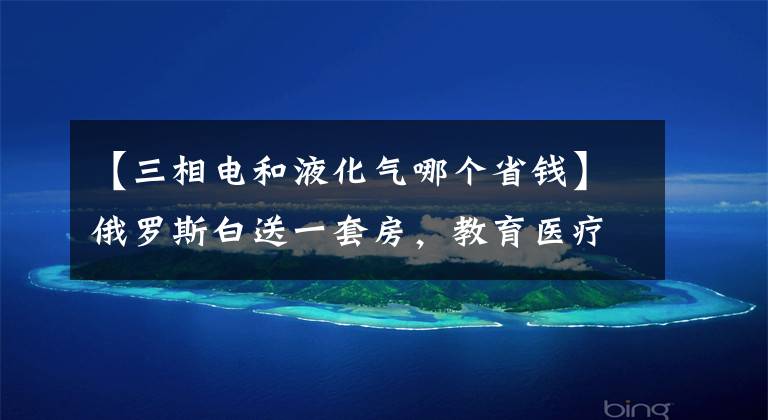 【三相电和液化气哪个省钱】俄罗斯白送一套房，教育医疗水电气全免费？你听到的都是谣传