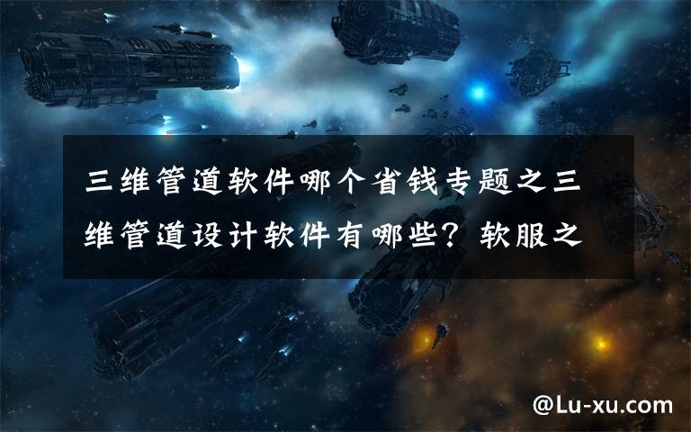 三维管道软件哪个省钱专题之三维管道设计软件有哪些？软服之家三维管道设计软件专辑推荐