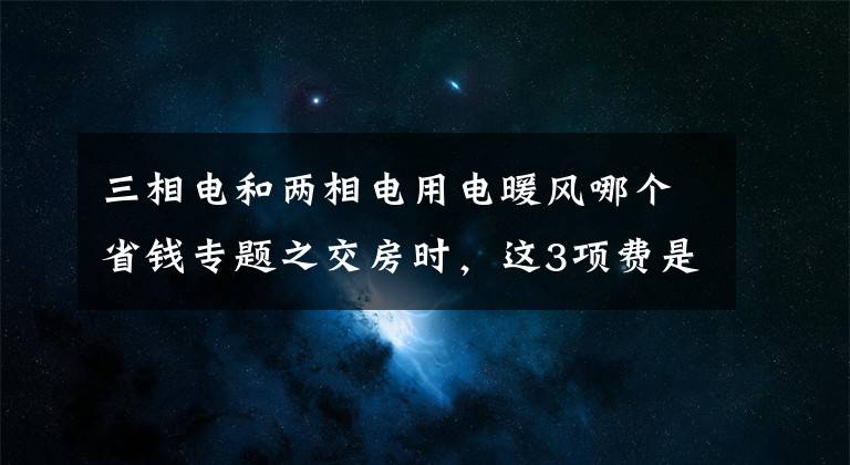 三相电和两相电用电暖风哪个省钱专题之交房时，这3项费是白送开发商钱，特别第2个，国家规定取消了